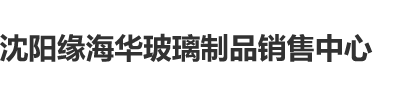 我日女人麻B沈阳缘海华玻璃制品销售中心